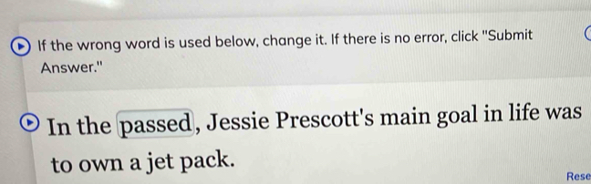 If the wrong word is used below, change it. If there is no error, click "Submit 
Answer." 
In the passed, Jessie Prescott's main goal in life was 
to own a jet pack. 
Rese