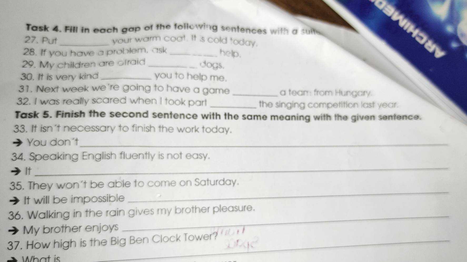 dawn 
Task 4. Fill in each gap of the following sentences with a suite 
27. Put _your warm coat. It is cold today. 
28. If you have a problem, ask_ 
help. 
29. My children are ofraid_ 
dogs. 
30. It is very kind _you to help me. 
31. Next week we're going to have a game _a team from Hungary. 
32. I was really scared when I took part_ 
the singing competition last year. 
Task 5. Finish the second sentence with the same meaning with the given sentence. 
33. It isn't necessary to finish the work today. 
You don't_ 
34. Speaking English fluently is not easy. 
It 
_ 
35. They won't be able to come on Saturday. 
It will be impossible 
_ 
36. Walking in the rain gives my brother pleasure. 
My brother enjoys 
_ 
37. How high is the Big Ben Clock Tower? 
What is