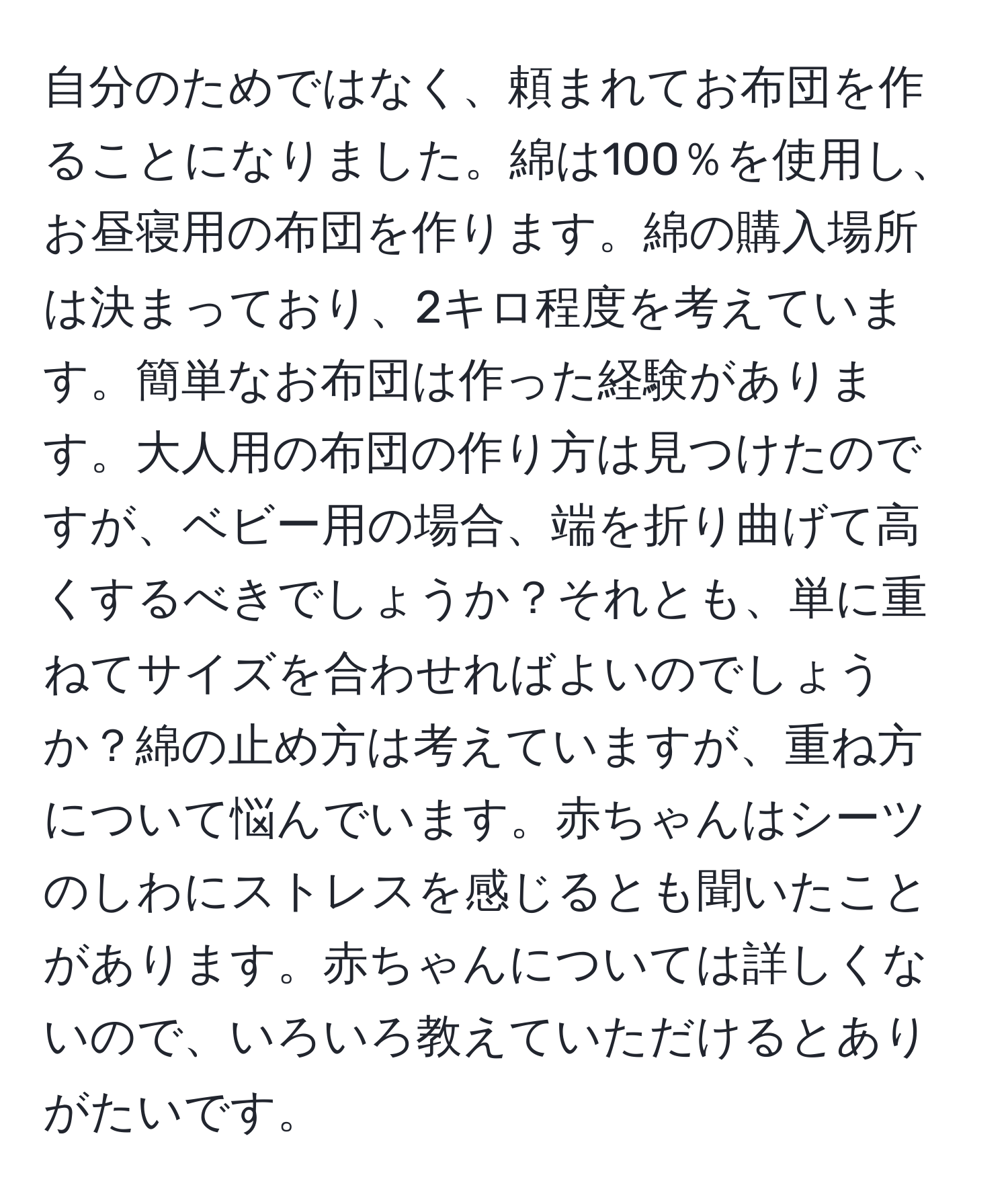 自分のためではなく、頼まれてお布団を作ることになりました。綿は100％を使用し、お昼寝用の布団を作ります。綿の購入場所は決まっており、2キロ程度を考えています。簡単なお布団は作った経験があります。大人用の布団の作り方は見つけたのですが、ベビー用の場合、端を折り曲げて高くするべきでしょうか？それとも、単に重ねてサイズを合わせればよいのでしょうか？綿の止め方は考えていますが、重ね方について悩んでいます。赤ちゃんはシーツのしわにストレスを感じるとも聞いたことがあります。赤ちゃんについては詳しくないので、いろいろ教えていただけるとありがたいです。