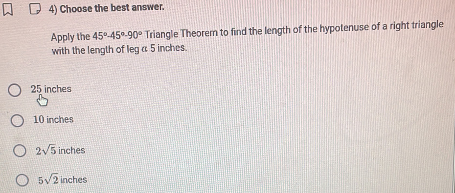 Choose the best answer.
Apply the 45°-45°-90° Triangle Theorem to find the length of the hypotenuse of a right triangle
with the length of leg a 5 inches.
25 inches
10 inches
2sqrt(5) inches
5sqrt(2) inches