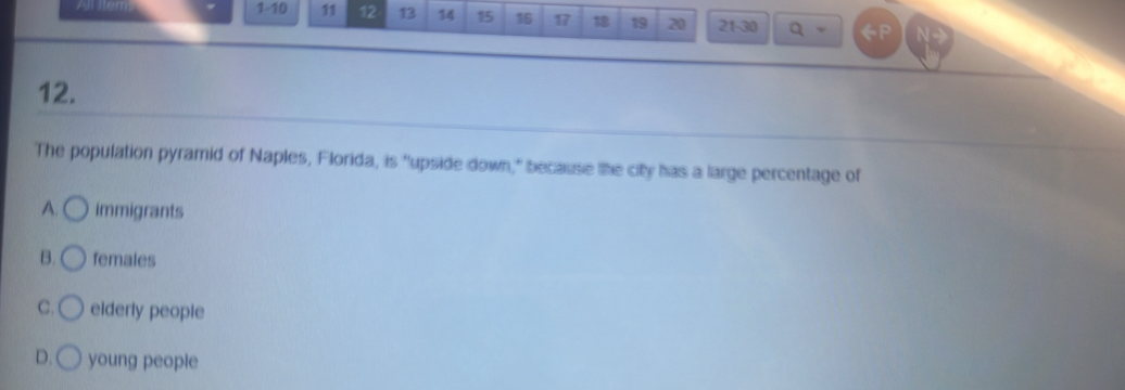 All Ilems 1-10 11 12 13 14 15 16 17 18 19 20 21-30 a
12.
The population pyramid of Naples, Florida, is "upside down," because the city has a large percentage of
A. immigrants
B. females
C. elderly people
D. young people