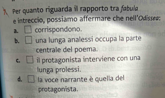 Per quanto riguarda il rapporto tra fabula
e intreccio, possiamo affermare che nell’Odissea:
a. □ corrispondono.
b. □ una lunga analessi occupa la parte
centrale del poema.
C. □ il protagonista interviene con una
lunga prolessi.
d. □ la voce narrante è quella del
protagonista.