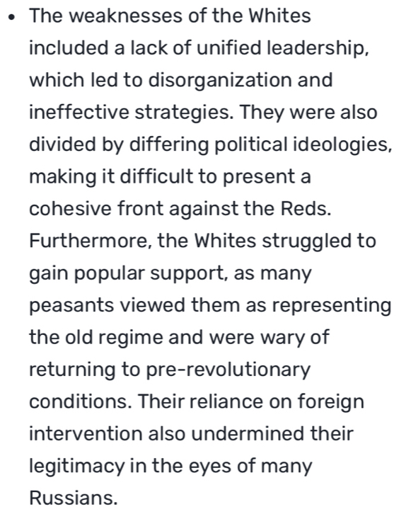 The weaknesses of the Whites
included a lack of unified leadership,
which led to disorganization and
ineffective strategies. They were also
divided by differing political ideologies,
making it difficult to present a
cohesive front against the Reds.
Furthermore, the Whites struggled to
gain popular support, as many
peasants viewed them as representing
the old regime and were wary of
returning to pre-revolutionary
conditions. Their reliance on foreign
intervention also undermined their
legitimacy in the eyes of many
Russians.