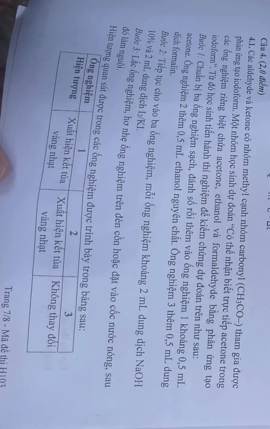 (2,0 điểm) 
4.1. Các aldehyde và ketone có nhóm methyl cạnh nhóm carbonyl (CH_3CO-) 10 tham gia được 
phản ứng tạo iodoform. Một nhóm học sinh dự đoán “Có thể nhận biết trực tiếp acetone trong 
các ống nghiệm riêng biệt chứa acetone, ethanol và formaldehyde bằng phản ứng tạo 
iodoform''. Từ đó học sinh tiến hành thí nghiệm để kiểm chứng dự đoán trên như sau: 
Bước 1: Chuẩn bị ba ống nghiệm sạch, đánh số rồi thêm vào ống nghiệm 1 khoảng 0,5 mL
acetone. Ông nghiệm 2 thêm 0,5 mL ethanol nguyên chất. Ông nghiệm 3 thêm 0,5 mL dung 
dịch formalin. 
Bước 2: Tiếp tục cho vào ba ống nghiệm, mỗi ống nghiệm khoảng 2 mL dung dịch NaOH
10% và 2 mL dung dịch I₂/KI. 
đó làm nguội. Bước 3: Lắc ống nghiệm, hơ nhẹ ống nghiệm trên đèn cồn hoặc đặt vào cốc nước nóng, sau 
Hiện tượng quan s 
Trang 7/8 - Mã đề thị H103