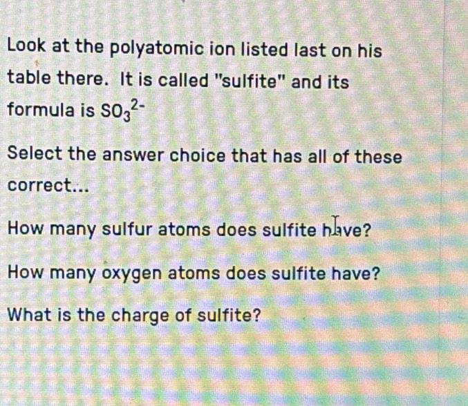 Look at the polyatomic ion listed last on his 
table there. It is called "sulfite" and its 
formula is SO_3^(2-)
Select the answer choice that has all of these 
correct... 
How many sulfur atoms does sulfite have? 
How many oxygen atoms does sulfite have? 
What is the charge of sulfite?