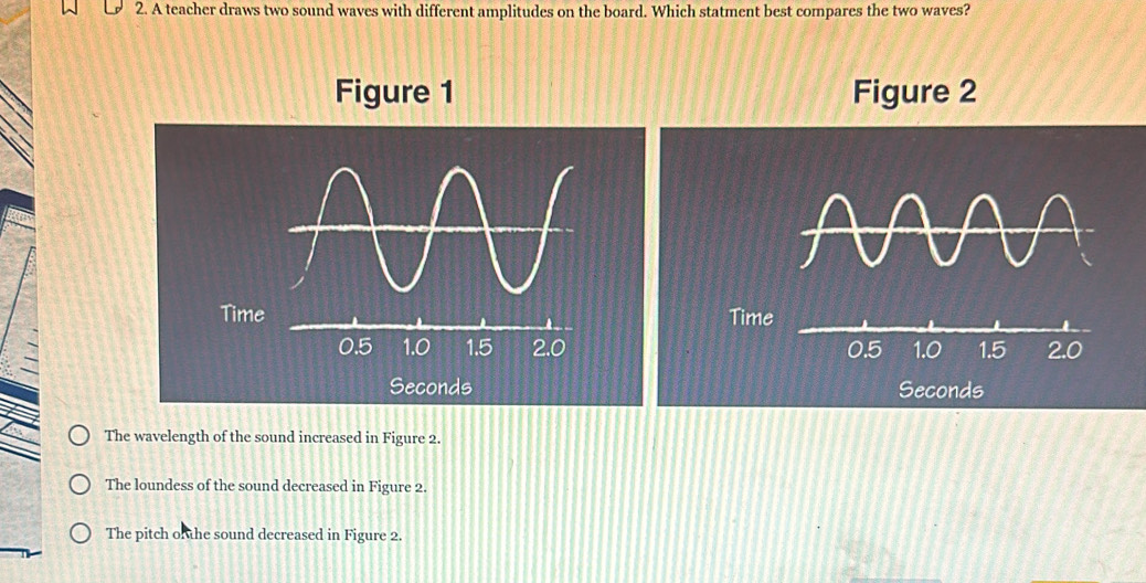 A teacher draws two sound waves with different amplitudes on the board. Which statment best compares the two waves?
Figure 1 Figure 2
Time

Seconds
The wavelength of the sound increased in Figure 2.
The loundess of the sound decreased in Figure 2.
The pitch o he sound decreased in Figure 2.