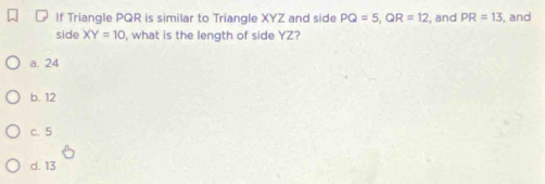 If Triangle PQR is similar to Triangle XYZ and side PQ=5, QR=12 , and PR=13 , and
side XY=10 , what is the length of side YZ?
a. 24
b. 12
c. 5
d. 13