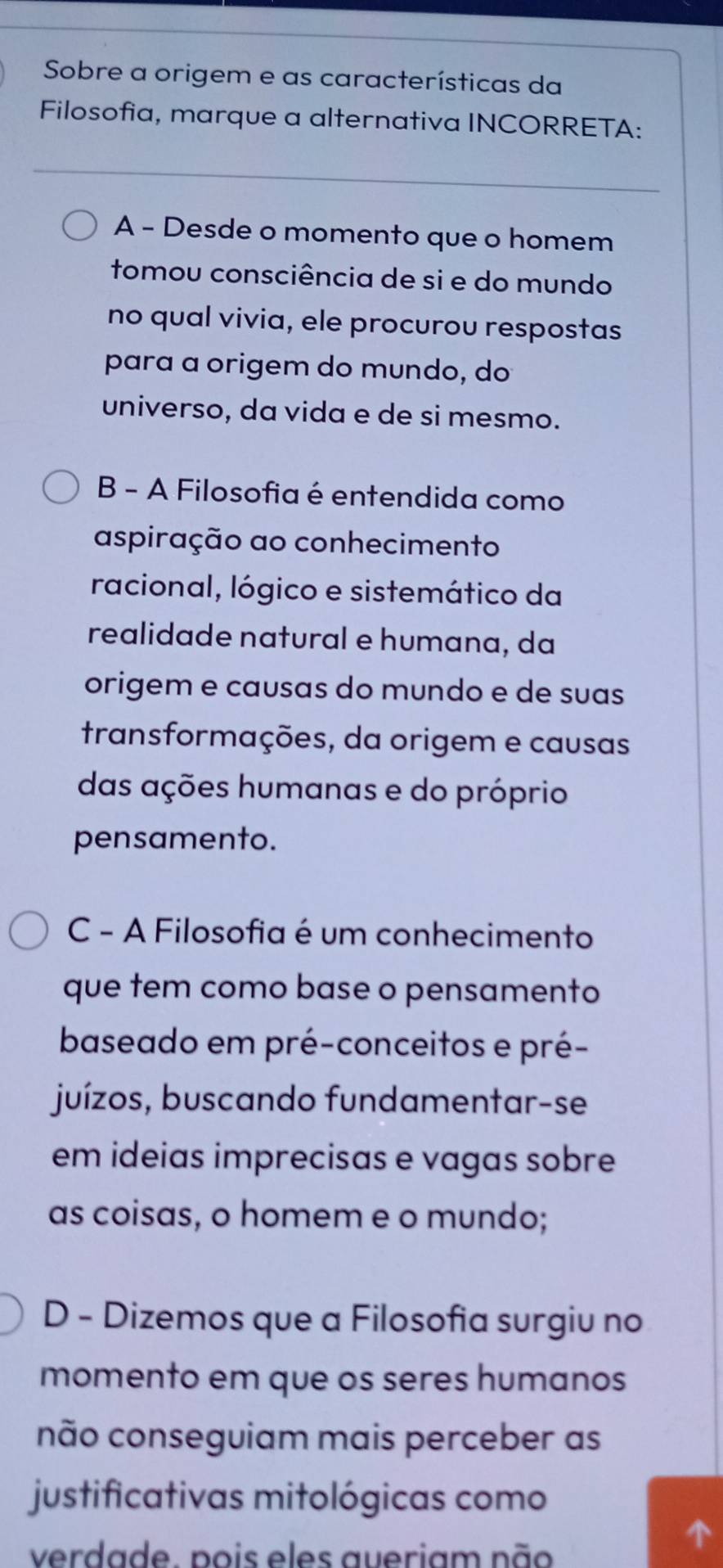 Sobre a origem e as características da
Filosofia, marque a alternativa INCORRETA:
A - Desde o momento que o homem
tomou consciência de si e do mundo
no qual vivia, ele procurou respostas
para a origem do mundo, do
universo, da vida e de si mesmo.
B - A Filosofia é entendida como
aspiração ao conhecimento
racional, lógico e sistemático da
realidade natural e humana, da
origem e causas do mundo e de suas
transformações, da origem e causas
das ações humanas e do próprio
pensamento.
C - A Filosofia é um conhecimento
que tem como base o pensamento
baseado em pré-conceitos e pré-
juízos, buscando fundamentar-se
em ideias imprecisas e vagas sobre
as coisas, o homem e o mundo;
D - Dizemos que a Filosofia surgiu no
momento em que os seres humanos
não conseguiam mais perceber as
justificativas mitológicas como
verdade. pois eles aueriam não