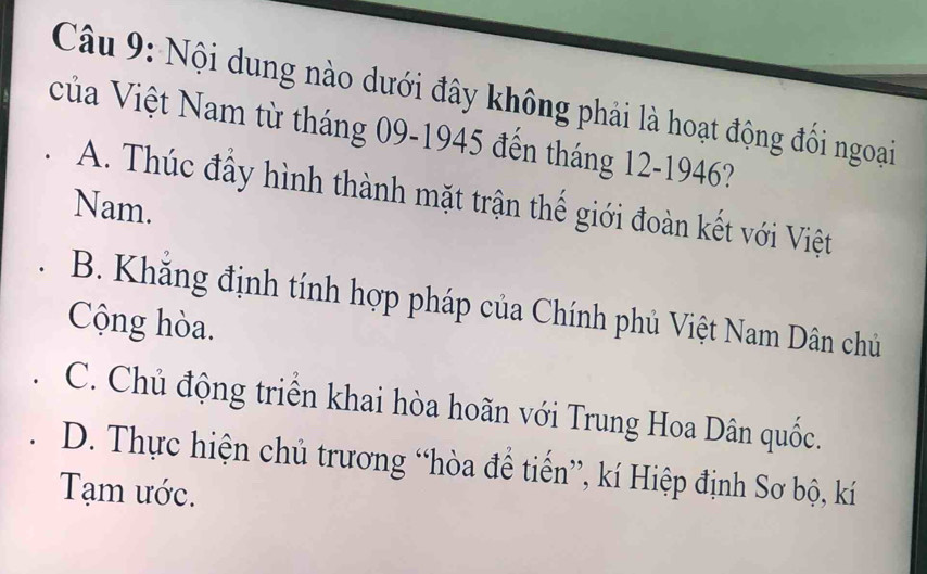 Nội dung nào dưới đây không phải là hoạt động đối ngoại
Vủa Việt Nam từ tháng 09-1945 đến tháng 12-1946?
A. Thúc đấy hình thành mặt trận thế giới đoàn kết với Việt
Nam.
B. Khăng định tính hợp pháp của Chính phủ Việt Nam Dân chủ
Cộng hòa.
C. Chủ động triển khai hòa hoãn với Trung Hoa Dân quốc.
D. Thực hiện chủ trương “hòa để tiến”, kí Hiệp định Sơ bộ, kí
Tạm ước.