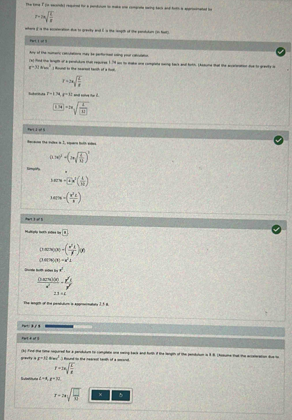 The time 7 (in seconds) required for a pendulum to make one complete swing back and forth is approximated by
T=2π sqrt(frac L)g
where & is the acceleration due to gravity and 4 is the length of the pendulum (in feet).
Part 1 of 5
Any of the numeric calculations may be performed using your calculator.
(a) Find the length of a pendulum that requires 1.74 sec to make one complete swing back and forth. (Assume that the acceleration due to gravity is
g=32f/sec^2.) Round to the nearest tenth of a foot.
T=2π sqrt(frac L)g
Substitute T=1.74,g=32 and solve for L
1.74=2π sqrt(frac L) 32
Part 2 of 5
Because the index is 2, square both sides
(1.74)^2=(2π sqrt(frac L)32)^2
Simplify.
3.0276=4π^2( L/32 )
3.0276=( π^2L/8 )
Part 3 of 5
Multiply both sides by8
(3.0276)(8)=( π^2L/beta ' )(beta )
(3.0276)(8)=π^2L
Divide both sides b π^2.
 ((3.0276)(8))/x^2 = x^2L/y^2 
2.5approx L
The length of the pendulum is approximately 2.5 ft
Part: 3 / 5
Part 4 of 5
(b) Find the time required for a pendulum to complete one swing back and forth if the length of the pendulum is 8 fl. (Assume that the acceleration due to
gravity is g=32fivec^2.) Round to the nearest tenth of a second.
T=2π sqrt(frac L)g
Substitute L=8,g=32,
T=2π sqrt(frac □ )32 × 5