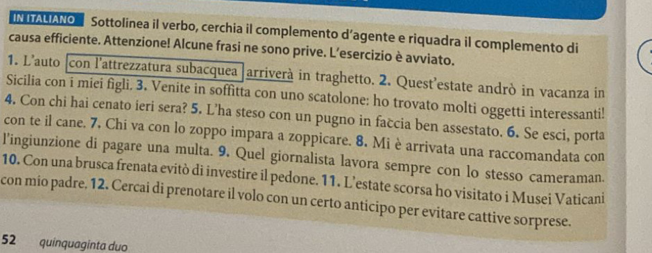 IN ITALIANO Sottolinea il verbo, cerchia il complemento d’agente e riquadra il complemento di 
causa efficiente. Attenzione! Alcune frasi ne sono prive. L’esercizio è avviato. 
1. L’auto [con l'attrezzatura subacquea arriverà in traghetto. 2. Quest’estate andrò in vacanza in 
Sicilia con i miei figli. 3. Venite in soffitta con uno scatolone: ho trovato molti oggetti interessanti! 
4. Con chi hai cenato ieri sera? 5. L’ha steso con un pugno in faccia ben assestato. 6. Se esci, porta 
con te il cane. 7. Chi va con lo zoppo impara a zoppicare. 8. Mi è arrivata una raccomandata con 
l’ingiunzione di pagare una multa. 9. Quel giornalista lavora sempre con lo stesso cameraman. 
10. Con una brusca frenata evitò di investire il pedone. 11. L’estate scorsa ho visitato i Musei Vaticani 
con mio padre. 12. Cercai di prenotare il volo con un certo anticipo per evitare cattive sorprese. 
52 quinquaginta duo