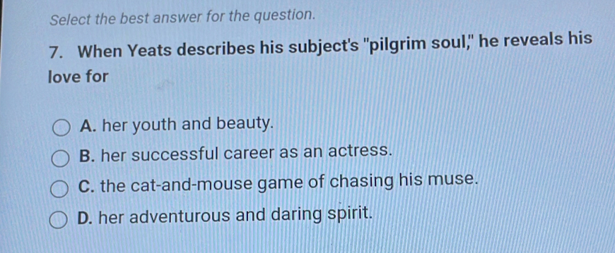 Select the best answer for the question.
7. When Yeats describes his subject's "pilgrim soul," he reveals his
love for
A. her youth and beauty.
B. her successful career as an actress.
C. the cat-and-mouse game of chasing his muse.
D. her adventurous and daring spirit.