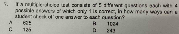 If a multiple-choice test consists of 5 different questions each with 4
possible answers of which only 1 is correct, in how many ways can a
student check off one answer to each question?
A. 625 B. 1024
C. 125 D. 243