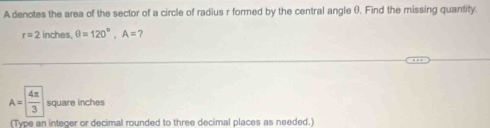 A denotes the area of the sector of a circle of radius r formed by the central angle θ, Find the missing quantity.
r=2 inches, θ =120°, A= ?
A= 4π /3  square inches
(Type an integer or decimal rounded to three decimal places as needed.)