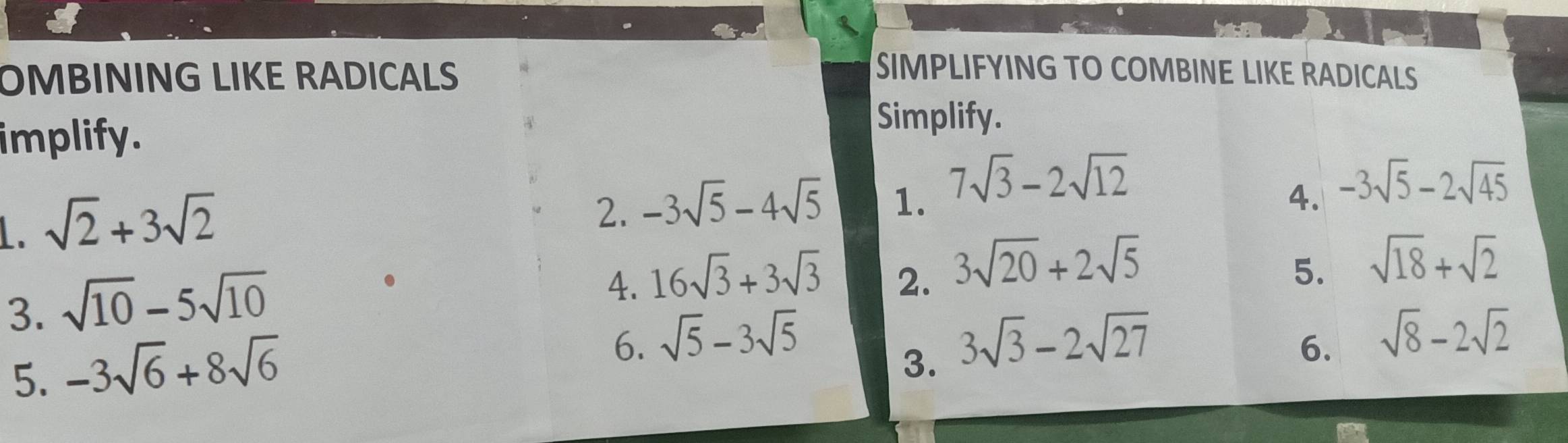 OMBINING LIKE RADICALS 
SIMPLIFYING TO COMBINE LIKE RADICALS 
implify. 
Simplify. 
1. sqrt(2)+3sqrt(2)
2. -3sqrt(5)-4sqrt(5) 1. 7sqrt(3)-2sqrt(12)
4. -3sqrt(5)-2sqrt(45)
3. sqrt(10)-5sqrt(10)
4. 16sqrt(3)+3sqrt(3) 2. 3sqrt(20)+2sqrt(5) 5. 
5. -3sqrt(6)+8sqrt(6) sqrt(18)+sqrt(2)
6. sqrt(5)-3sqrt(5) 3sqrt(3)-2sqrt(27) 6. sqrt(8)-2sqrt(2)
3.