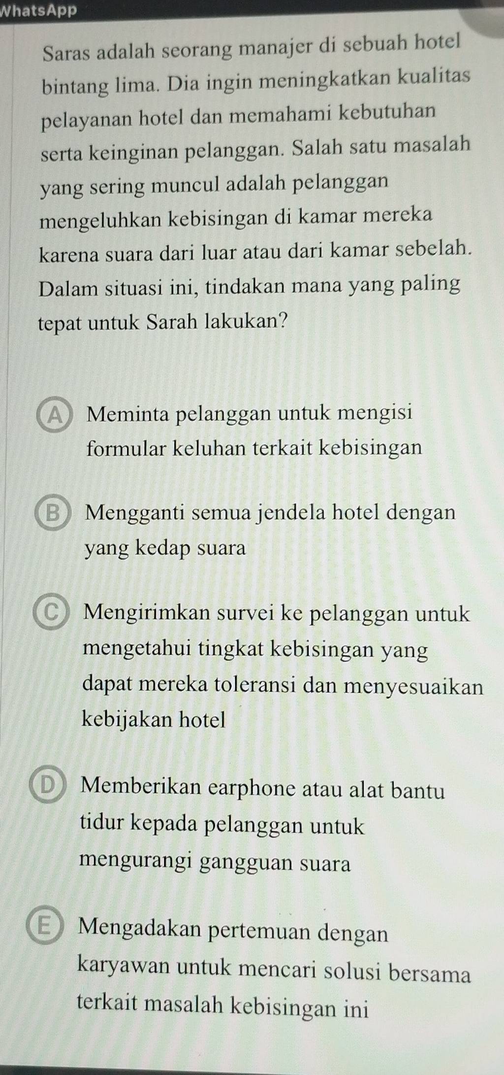 WhatsApp
Saras adalah seorang manajer di sebuah hotel
bintang lima. Dia ingin meningkatkan kualitas
pelayanan hotel dan memahami kebutuhan
serta keinginan pelanggan. Salah satu masalah
yang sering muncul adalah pelanggan
mengeluhkan kebisingan di kamar mereka
karena suara dari luar atau dari kamar sebelah.
Dalam situasi ini, tindakan mana yang paling
tepat untuk Sarah lakukan?
A Meminta pelanggan untuk mengisi
formular keluhan terkait kebisingan
B Mengganti semua jendela hotel dengan
yang kedap suara
C Mengirimkan survei ke pelanggan untuk
mengetahui tingkat kebisingan yang
dapat mereka toleransi dan menyesuaikan
kebijakan hotel
D Memberikan earphone atau alat bantu
tidur kepada pelanggan untuk
mengurangi gangguan suara
E》Mengadakan pertemuan dengan
karyawan untuk mencari solusi bersama
terkait masalah kebisingan ini