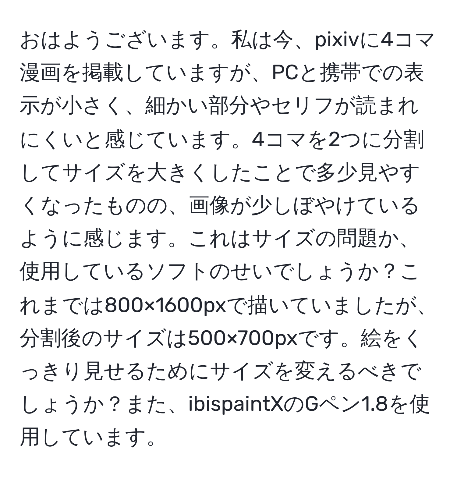 おはようございます。私は今、pixivに4コマ漫画を掲載していますが、PCと携帯での表示が小さく、細かい部分やセリフが読まれにくいと感じています。4コマを2つに分割してサイズを大きくしたことで多少見やすくなったものの、画像が少しぼやけているように感じます。これはサイズの問題か、使用しているソフトのせいでしょうか？これまでは800×1600pxで描いていましたが、分割後のサイズは500×700pxです。絵をくっきり見せるためにサイズを変えるべきでしょうか？また、ibispaintXのGペン1.8を使用しています。