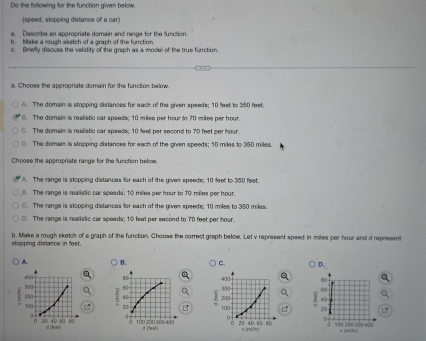 Do the following for the function given below
(speed, stopping distance of a car)
a. Describe an appropriate domain and rasge for the function.
b. Make a rouch sisetch of a graph of the function
c. Briefly discuss the validity of the graph as a model of the true function.
a. Choose the appropriate domain for the function below
A. The domain is stopping distances for each of the given speeds; 10 feet to 350 feet
(). The domain is realistic car speeds; 10 miles per hour to 70 miles per hour.
C. The domain is realistic car speeds; 10 feet per second to 70 feet per hour.
D. The domain is stopping distances for each of the given speeds; 10 miles to 350 miles.
Choose the appropriate range for the function below
A. The range is stopping distances for each of the given speeds; 10 feet to 350 feet.
(. The range is realistic car speads; 10 milea per hour to 70 miles per hour.
C. The range is stopping distances for each of the given speeds; 10 miles to 350 miles.. The range is realistic car speeds; 10 feet per second to 70 feet per hou
stopping distance in feet. b. Make a rough sketch of a graph of the function. Choose the correct graph below. Let v represent speed in miles per hour and d represent
A. B. C. D.
80
60
B 20 d ()
% 00 200 300 400 a jr/h ]