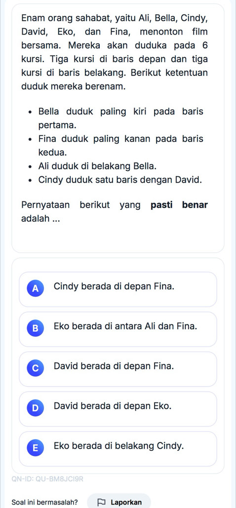 Enam orang sahabat, yaitu Ali, Bella, Cindy,
David, Eko, dan Fina, menonton film
bersama. Mereka akan duduka pada 6
kursi. Tiga kursi di baris depan dan tiga
kursi di baris belakang. Berikut ketentuan
duduk mereka berenam.
Bella duduk paling kiri pada baris
pertama.
Fina duduk paling kanan pada baris
kedua.
Ali duduk di belakang Bella.
Cindy duduk satu baris dengan David.
Pernyataan berikut yang pasti benar
adalah ...
A Cindy berada di depan Fina.
B Eko berada di antara Ali dan Fina.
David berada di depan Fina.
D David berada di depan Eko.
E Eko berada di belakang Cindy.
QN-ID: QU-BM8JCI9R
Soal ini bermasalah? Laporkan