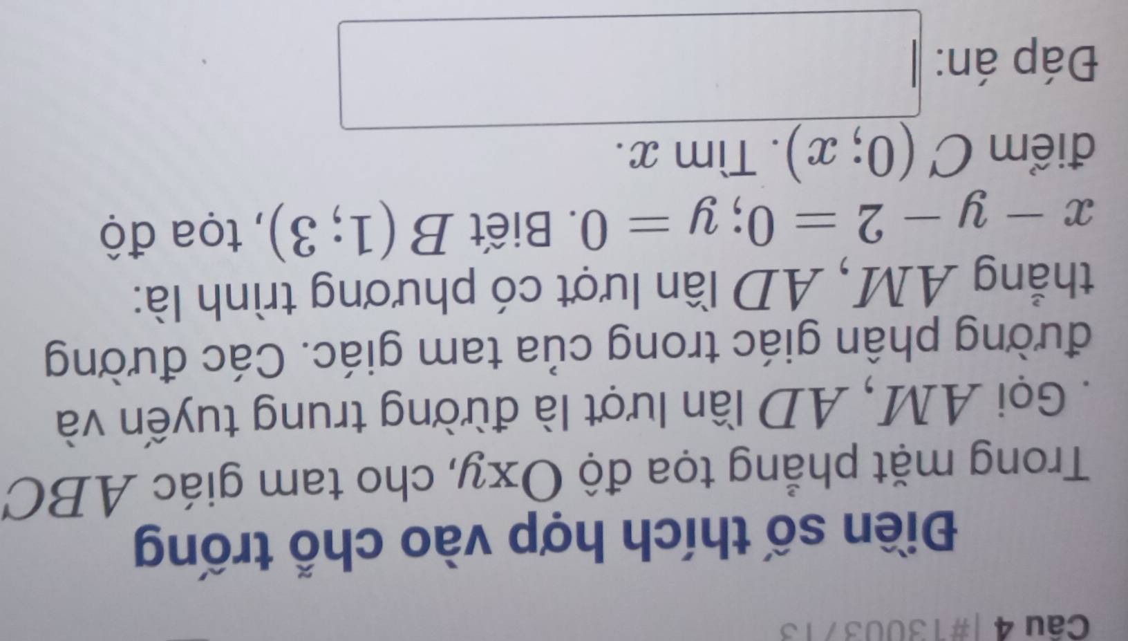 #13003713 
Điền số thích hợp vào chỗ trống 
Trong mặt phẳng tọa độ Oxy, cho tam giác ABC
Gọi AM, AD lần lượt là đừờng trung tuyến và 
đường phân giác trong của tam giác. Các đường 
thẳng AM, AD lần lượt có phương trình là:
x-y-2=0; y=0. Biết Bbeginpmatrix 1;3endpmatrix , tọa độ 
điểm C(0;x).Timx. 
Đáp án: □