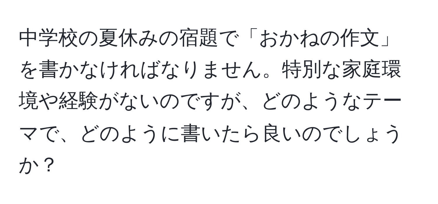 中学校の夏休みの宿題で「おかねの作文」を書かなければなりません。特別な家庭環境や経験がないのですが、どのようなテーマで、どのように書いたら良いのでしょうか？