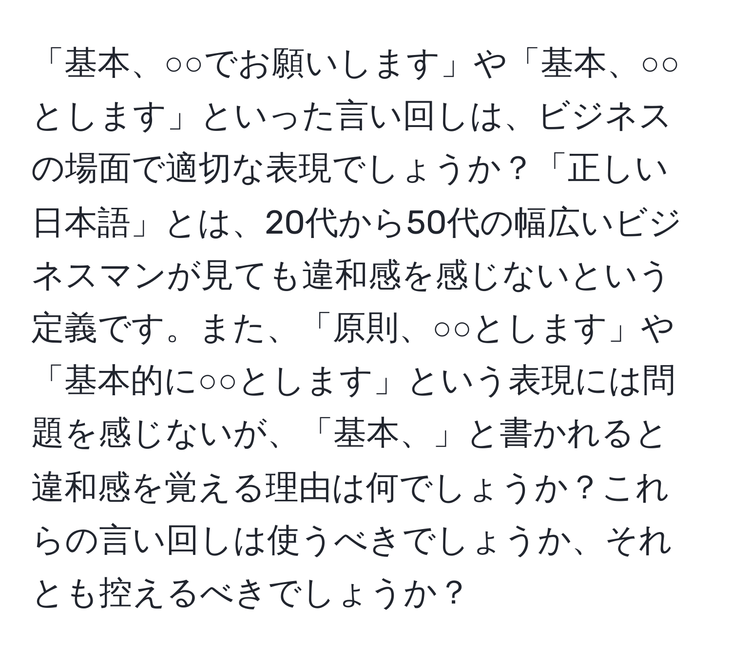 「基本、○○でお願いします」や「基本、○○とします」といった言い回しは、ビジネスの場面で適切な表現でしょうか？「正しい日本語」とは、20代から50代の幅広いビジネスマンが見ても違和感を感じないという定義です。また、「原則、○○とします」や「基本的に○○とします」という表現には問題を感じないが、「基本、」と書かれると違和感を覚える理由は何でしょうか？これらの言い回しは使うべきでしょうか、それとも控えるべきでしょうか？