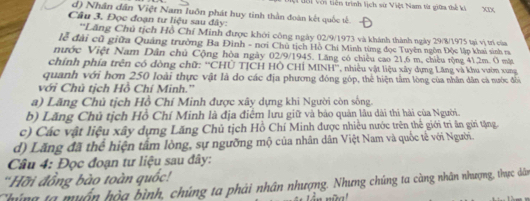 uới với tiên trình lịch sử Việt Nam từ giữa thể ki
d) Nhân đân Việt Nam luôn phát huy tinh thần đoàn kết quốc tế
Câu 3. Đọc đoạn tư liệu sau đây:
''Lăng Chủ tịch Hồ Chí Minh được khởi công ngày 02/9/1973 và khánh thành ngày 29/8/1975 tại vị trí của
lễ đài cũ giữa Quảng trường Ba Đình - nơi Chủ tịch Hồ Chi Minh từng đọc Tuyên ngôn Độc lập khai sinh ra
nước Việt Nam Dân chủ Cộng hòa ngày 02/9/1945. Lăng có chiều cao 21, 6 m, chiều rộng 41, 2m. 0 mặt
chính phía trên có đòng chữ: ''CHÜ TJCH HÔ CHÍ MINH'', nhiều vật liệu xây dựng Lăng và khu vườn xung
quanh với hơn 250 loài thực vật là do các địa phương đông góp, thể hiện tâm lòng của nhân dân cả nước đổi
với Chủ tịch Hồ Chí Minh.''
a) Lăng Chủ tịch Hồ Chí Minh được xây dựng khi Người còn sống.
b) Lăng Chủ tịch Hồ Chí Minh là địa điểm lưu giữ và bảo quản lâu dài thi hải của Người.
c) Các vật liệu xây dựng Lăng Chủ tịch Hồ Chí Minh được nhiều nước trên thể giới trì ăn gửi tặng
d) Lăng đã thể hiện tâm lòng, sự ngưỡng mộ của nhân dân Việt Nam và quốc tế với Người.
Câu 4: Đọc đoạn tư liệu sau đây:
''Hỡi đồng bào toàn quốc!
Chúng ta muấn hộa bình, chúng ta phải nhân nhượng. Nhưng chúng ta càng nhân nhượng, thực dân
* .