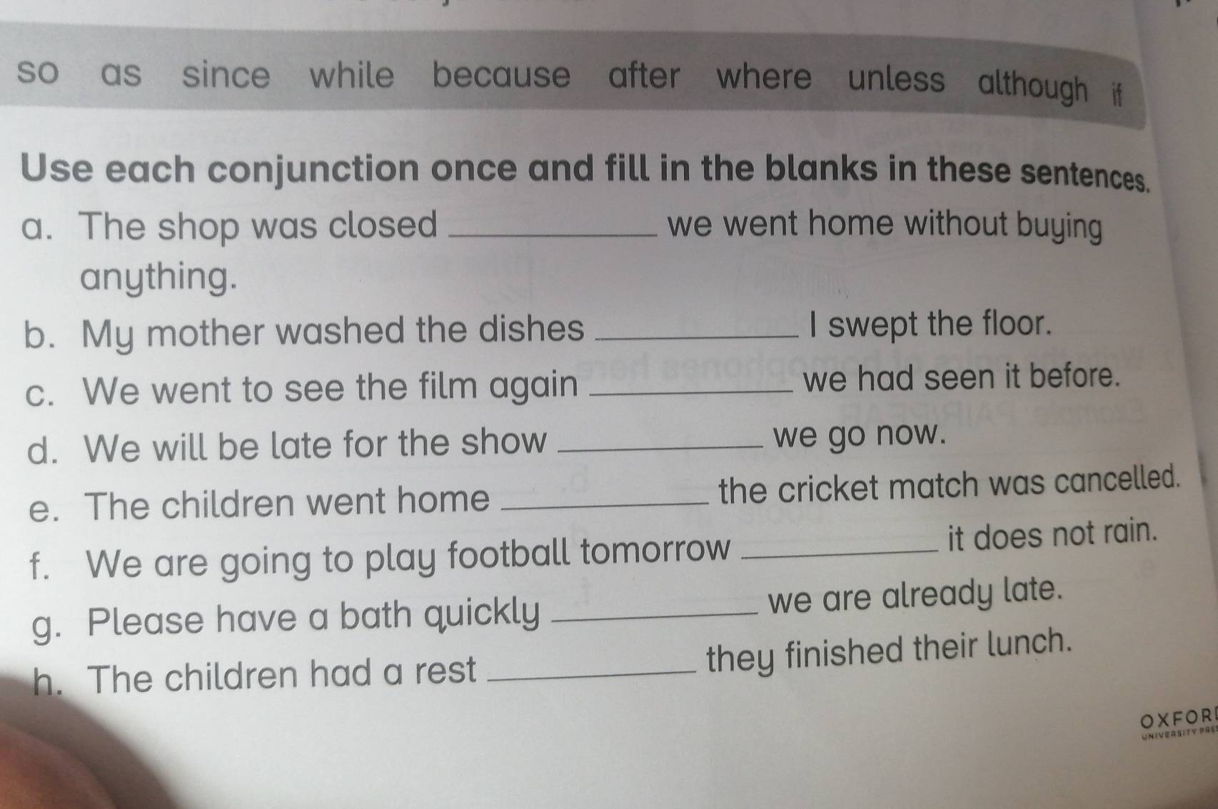 so as since while because after where unless although if 
Use each conjunction once and fill in the blanks in these sentences. 
a. The shop was closed _we went home without buying 
anything. 
b. My mother washed the dishes _I swept the floor. 
c. We went to see the film again_ 
we had seen it before. 
d. We will be late for the show _we go now. 
e. The children went home _the cricket match was cancelled. 
f. We are going to play football tomorrow _it does not rain. 
g. Please have a bath quickly _we are already late. 
h. The children had a rest_ 
they finished their lunch. 
OXFOR