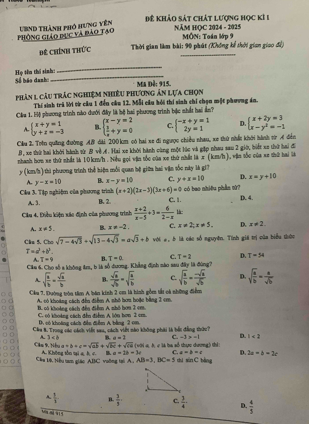 đĐ khảo sát chát lượng học kỉ 1
UBND thành phó hưng yên
PhònG Giáo dục và đào tạo
NăM HỌC 2024 - 2025
MÔN: Toán lớp 9
ĐE CHÍNH THức  Thời gian làm bài: 90 phút (Không kể thời gian giao đề)
_
_
Họ tên thí sinh:
Số báo danh:
Mã Đề: 915.
phAN I. CâU tRÁC nGHIệM NHiềU phươnG ÁN Lựa chọn
Thí sinh trả lời từ câu 1 đến câu 12. Mỗi câu hỏi thí sinh chỉ chọn một phương án.
Câu 1. Hệ phương trình nào dưới đây là hệ hai phương trình bậc nhất hai ần?
A. beginarrayl x+y=1 y+z=-3endarray. B. beginarrayl x-y=2  3/x +y=0endarray. beginarrayl -x+y=1 2y=1endarray. D. beginarrayl x+2y=3 x-y^2=-1endarray.
C.
Câu 2. Trên quãng đường AB dài 200 km có hai xe đi ngược chiều nhau, xe thứ nhất khởi hành từ A đến
B, xe thứ hai khởi hành từ B về A. Hai xe khởi hành cùng một lúc và gặp nhau sau 2 giờ, biết xe thứ hai đi
nhanh hơn xe thứ nhất là 10km/h . Nếu gọi vận tốc của xe thứ nhất là x (km/h) ), vận tốc của xe thứ hai là
y (km/h) thì phương trình thể hiện mối quan hệ giữa hai vận tốc này là gì?
D. x=y+10
A. y-x=10
B. x-y=10 C. y+x=10
Câu 3. Tập nghiệm của phương trình (x+2)(2x-3)(3x+6)=0 có bao nhiêu phần tử?
A. 3. B. 2. C. 1.
D. 4.
Câu 4. Điều kiện xác định của phương trình  (x+2)/x-5 +3= 6/2-x  là:
a A. x!= 5. B. x!= -2. C. x!= 2;x!= 5. D. x!= 2.
Câu 5. Cho sqrt(7-4sqrt 3)+sqrt(13-4sqrt 3)=asqrt(3)+b với a, b là các số nguyên. Tính giá trị của biểu thức
T=a^3+b^3.
B.
A. T=9 T=0.
C. T=2 D. T=54
Câu 6. Cho số a không âm, b là số dương. Khẳng định nào sau đây là đúng?
D.
A. sqrt(frac a)b= sqrt(a)/b  B.  sqrt(a)/sqrt(b) =sqrt(frac a)b C. sqrt(frac a)b= (-sqrt(a))/sqrt(b)  sqrt(frac a)b= a/sqrt(b) 
Câu 7. Đường tròn tâm A bán kính 2 cm là hình gồm tất cả những điểm
A. có khoảng cách đến điểm A nhỏ hơn hoặc bằng 2 cm.
B. có khoảng cách đến điểm A nhỏ hơn 2 cm.
C. có khoảng cách đến điểm A lớn hơn 2 cm.
D. có khoảng cách đến điểm A bằng 2 cm.
Câu 8. Trong các cách viết sau, cách viết nào không phải là bất đẳng thức?
D.
A. 3 B. a=2 C. -3>-1 1<2</tex>
Câu 9. Nếu a+b+c=sqrt(ab)+sqrt(bc)+sqrt(ca) (với a, b, c là ba số thực dương) thì:
A. Không tồn tại a, b, c. B. a=2b=3c C. a=b=c D. 2a=b=2c
Cầu 10. Nếu tam giác ABC vuông tại A, AB=3,BC=5 thì sin C bàng
A.  5/3 .
B.  3/5 ·  3/4 ·
C.
D.  4/5 
Ma đè 915