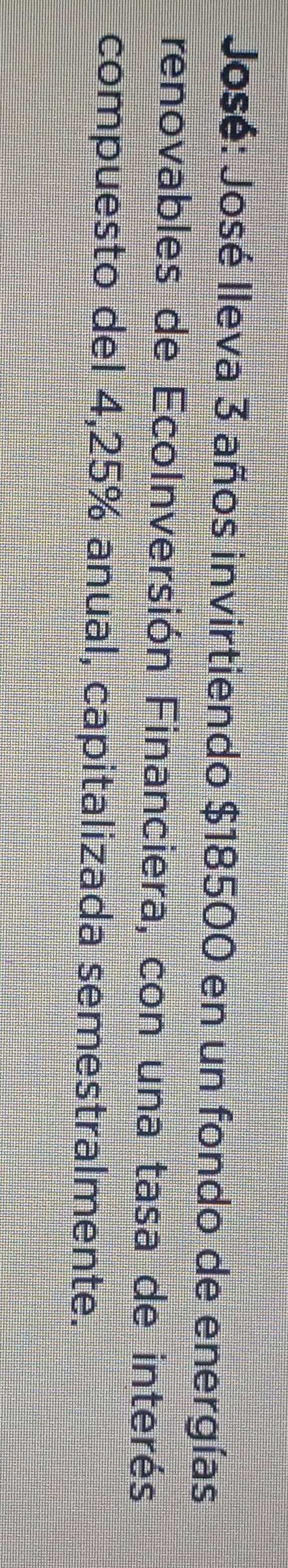 José: José Ileva 3 años invirtiendo $18500 en un fondo de energías 
renovables de EcoInversión Financiera, con una tasa de interés 
compuesto del 4,25% anual, capitalizada semestralmente.