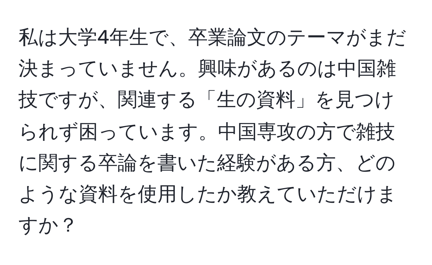 私は大学4年生で、卒業論文のテーマがまだ決まっていません。興味があるのは中国雑技ですが、関連する「生の資料」を見つけられず困っています。中国専攻の方で雑技に関する卒論を書いた経験がある方、どのような資料を使用したか教えていただけますか？