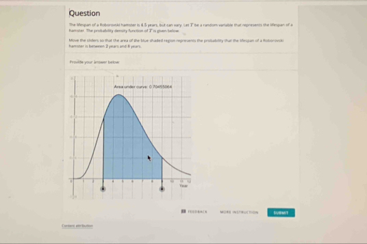 Question 
The lifespan of a Roborovski hamster is 4.5 years, but can vary. Let 7" be a random varlable that represents the lifespan of a 
hamster. The probability density function of T is eiven below 
Move the siders so that the area of she blue shaded region represents the probability that the lifespan of a Roboroviki 
hamser is between 2 years and 8 years. 
Provide your answer below 
FEEOBACK MORE INSTRUCTION SABMST 
Content atrbution