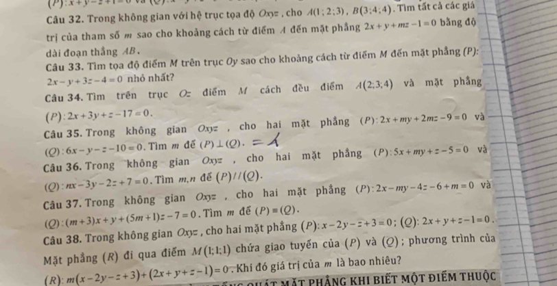 (P):x+y-z+1=0
Câu 32. Trong không gian với hệ trục tọa độ Ox= , cho A(1;2;3),B(3;4;4). Tìm tất cả các giá
trị của tham số m sao cho khoảng cách từ điểm A đến mặt phầng 2x+y+mz-1=0 bằng độ
dài đoạn thẳng AB .
Câu 33. Tìm tọa độ điểm M trên trục Oy sao cho khoảng cách từ điểm M đến mặt phẳng (P):
2x-y+3z-4=0 nhỏ nhất?
Câu 34. Tìm trên trục O điểm M cách đều điểm A(2;3;4) và mặt phầng
(P): 2x+3y+z-17=0.
Câu 35. Trong không gian Oxyz , cho hai mặt phẳng (P): 2x+my+2mz-9=0 và
(Q): 6x-y-z-10=0. Tìm m để (P)⊥ (Q).
Câu 36. Trong không gian Oxyz , cho hai mặt phẳng (P):5x+my+z-5=0 và
(Q): nx-3y-2z+7=0. Tìm m,n Awidehat e (P)//(Q).
Câu 37. Trong không gian Oxyz , cho hai mặt phẳng (P):2x-my-4z-6+m=0 và
(Q):(m+3)x+y+(5m+1)z-7=0.  Tìm m để (P)equiv (Q).
Câu 38. Trong không gian Oxyz , cho hai mặt phẳng (P): x-2y-z+3=0; (Q): 2x+y+z-1=0.
Mặt phẳng (R) đi qua điểm M(1;1;1) chứa giao tuyến của (P) và (Q); phương trình của
(R): m(x-2y-z+3)+(2x+y+z-1)=0 Khi đó giá trị của m là bao nhiêu?
mát mặt phẳng khi biết một điếm thuộc