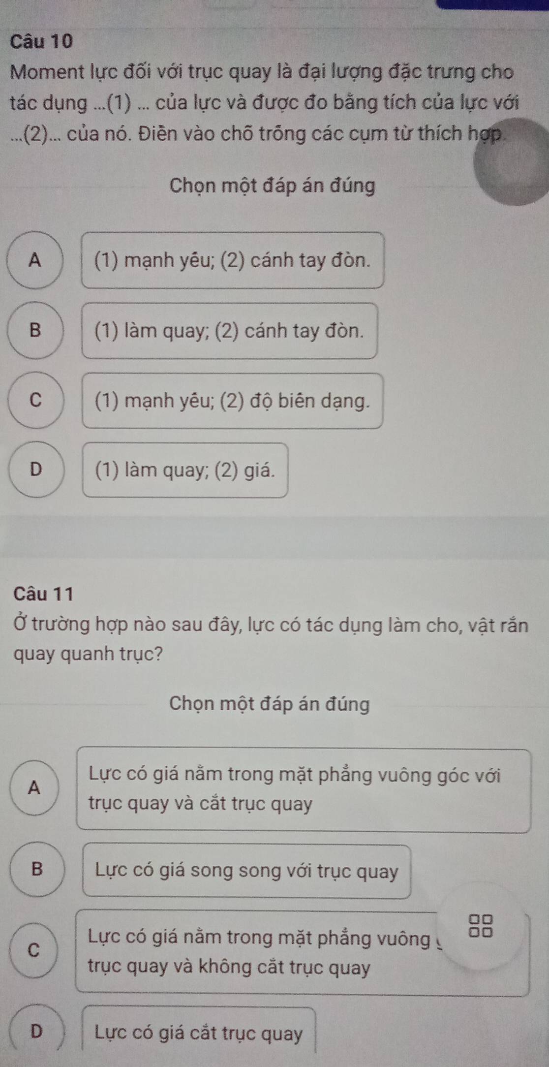 Moment lực đối với trục quay là đại lượng đặc trưng cho
tác dụng ...(1) ... của lực và được đo bằng tích của lực với
...(2)... của nó. Điền vào chõ trống các cụm từ thích hợp.
Chọn một đáp án đúng
A (1) mạnh yêu; (2) cánh tay đòn.
B (1) làm quay; (2) cánh tay đòn.
C (1) mạnh yêu; (2) độ biên dạng.
D (1) làm quay; (2) giá.
Câu 11
Ở trường hợp nào sau đây, lực có tác dụng làm cho, vật rắn
quay quanh trục?
Chọn một đáp án đúng
A
Lực có giá nằm trong mặt phẳng vuông góc với
trục quay và cắt trục quay
B Lực có giá song song với trục quay
C
Lực có giá nằm trong mặt phẳng vuông 
trục quay và không cắt trục quay
D Lực có giá cắt trục quay