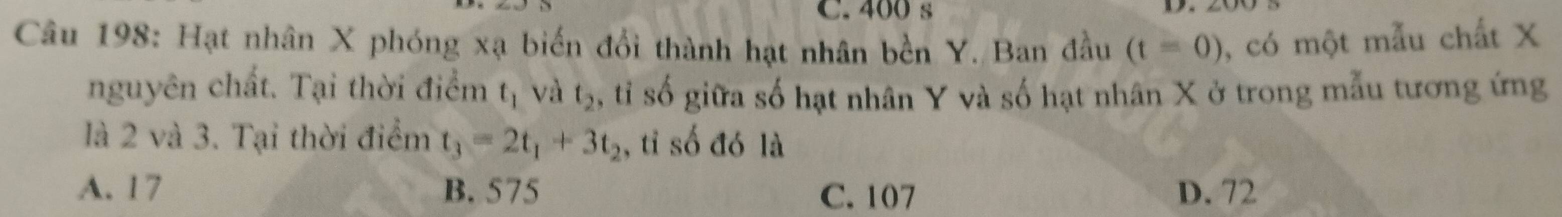 400 s
Câu 198: Hạt nhân X phóng xạ biến đổi thành hạt nhân bền Y. Ban đầu (t=0) , có một mẫu chất X
nguyên chất. Tại thời điểm t_1 và t_2 ,tỉ số giữa số hạt nhân Y và số hạt nhân X ở trong mẫu tương ứng
là 2 và 3. Tại thời điểm t_3=2t_1+3t_2 , tỉ số đó là
A. 17 B. 575 C. 107 D. 72