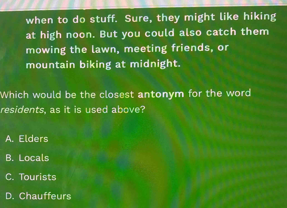 when to do stuff. Sure, they might like hiking
at high noon. But you could also catch them
mowing the lawn, meeting friends, or
mountain biking at midnight.
Which would be the closest antonym for the word
residents, as it is used above?
A. Elders
B. Locals
C. Tourists
D. Chauffeurs