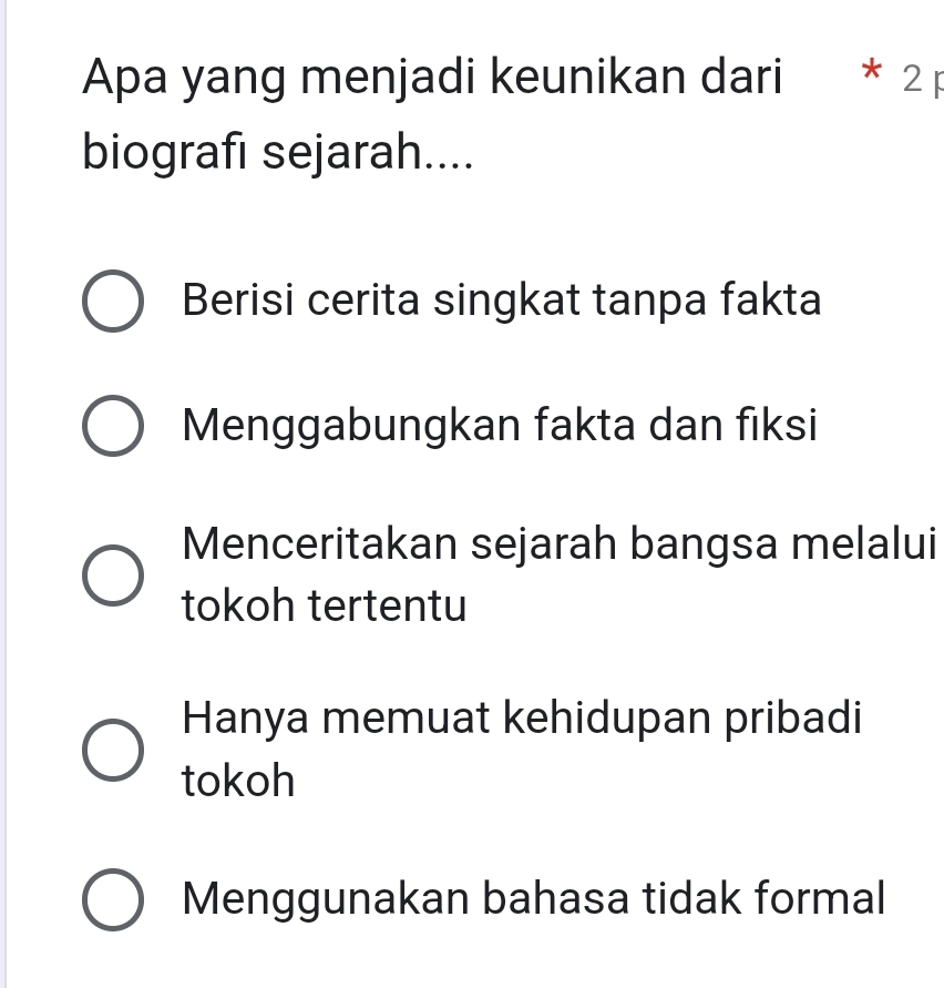 Apa yang menjadi keunikan dari * 2 p
biografı sejarah....
Berisi cerita singkat tanpa fakta
Menggabungkan fakta dan fiksi
Menceritakan sejarah bangsa melalui
tokoh tertentu
Hanya memuat kehidupan pribadi
tokoh
Menggunakan bahasa tidak formal