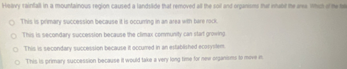 Heavy rainfall in a mountainous region caused a landslide that removed all the soil and organisms that inhabit the area. Which of the fol
This is primary succession because it is occurring in an area with bare rock.
This is secondary succession because the climax community can start growing.
This is secondary succession because it occurred in an established ecosystem.
This is primary succession because it would take a very long time for new organisms to move in.