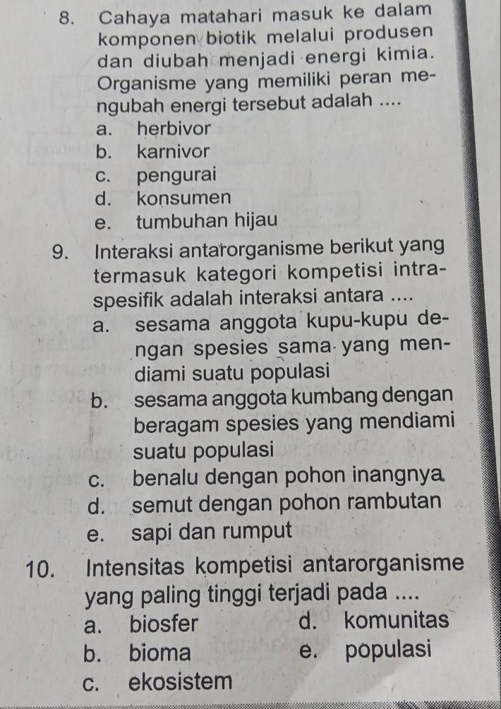 Cahaya matahari masuk ke dalam
komponen biotik melalui produsen 
dan diubah menjadi energi kimia.
Organisme yang memiliki peran me-
ngubah energi tersebut adalah ....
a. herbivor
b. karnivor
c. pengurai
d. konsumen
e. tumbuhan hijau
9. Interaksi antarorganisme berikut yang
termasuk kategori kompetisi intra-
spesifik adalah interaksi antara ....
a. sesama anggota kupu-kupu de-
ngan spesies sama yang men-
diami suatu populasi
b. sesama anggota kumbang dengan
beragam spesies yang mendiami
suatu populasi
c. benalu dengan pohon inangnya
d. semut dengan pohon rambutan
e. sapi dan rumput
10. Intensitas kompetisi antarorganisme
yang paling tinggi terjadi pada ....
a. biosfer d. komunitas
b. bioma e. populasi
c. ekosistem