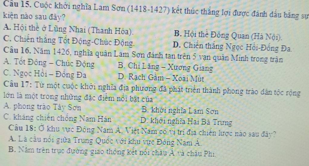 Cầu 15. Cuộc khởi nghĩa Lam Sơn (1418-1427) kết thúc thắng lợi được đánh dấu bằng sự
kiện nào sau đây?
A. Hội thề ở Lũng Nhai (Thanh Hóa). B. Hội thể Đồng Quan (Hà Nội).
C. Chiến thắng Tốt Động-Chúc Động. D. Chiến thắng Ngọc Hồi-Đổng Đa.
Cầu 16. Năm 1426, nghĩa quân Lam Sơn đánh tan trên 5 vạn quân Minh trong trận
A. Tổt Đông - Chúc Động B. Chỉ Lăng - Xương Giang
C. Ngọc Hồi - Đồng Đa D. Rạch Gàm - Xoài Mút
Câu 17: Từ một cuộc khởi nghĩa địa phương đã phát triển thành phong trào dân tộc rộng
lớn là một trong những đặc điểm nổi bật của
A. phong trào Tây Sơn B. khởi nghĩa Lam Sơn
C. kháng chiến chống Nam Hán D. khởi nghĩa Hai Bà Trưng
Câu 18: Ở khu vực Đông Nam Á, Việt Nam có vị trí địa chiến lược nào sau đây?
A. Là cầu nổi giữa Trung Quốc với khu vực Đông Nam Á.
B. Nằm trên trục đường giao thông kết nổi châu Á và châu Phi.