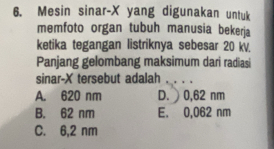 Mesin sinar- X yang digunakan untuk
memfoto organ tubuh manusia bekerja
ketika tegangan listriknya sebesar 20 kV.
Panjang gelombang maksimum dari radiasi
sinar- X tersebut adalah .. . .
A. 620 nm D. 0,62 nm
B. 62 nm E. 0,062 nm
C. 6,2 nm