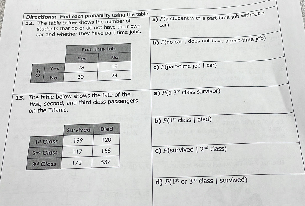 Directions: Find each probability using the table.
12. The table below shows the number of a) P(a student with a part-time job without a
students that do or do not have their own car)
car and whether they have part time jobs.
b) P(no car | does not have a part-time job)
c) P(part-time job | car)
13. The table below shows the fate of the a) P(a3^(rd) class survivor)
first, second, and third class passengers
on the Titanic.
b) P(1^(st) class | died)
c) P(survived 12^(nd) class)
d) P(1^(st) or 3^(rd) class | survived)