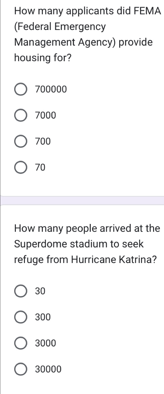 How many applicants did FEMA
(Federal Emergency
Management Agency) provide
housing for?
700000
7000
700
70
How many people arrived at the
Superdome stadium to seek
refuge from Hurricane Katrina?
30
300
3000
30000