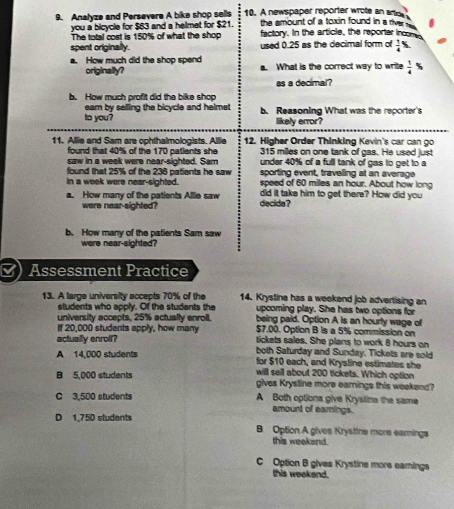 Analyze and Persevere A bike shop sells 10. A new spaer repoter r te a  artd 
you a bicycle for $63 and a helmet for $21.  the amount of a toxin found in a river nw.
The total cost is 150% of what the shop factory. In the article, the reporter incomes
spent originally. used 0.25 as the decimal form of frac 14^((circ)
a. How much did the shop spend
originally? a. What is the correct way to write frac 1)4 %
as a decimal?
b. How much profit did the bike shop
earn by selling the bicycle and helmet b. Reasoning What was the reporter's
to you?
likely error?
11. Allie and Sam are ophthalmologists. Allie 12. Higher Order Thinking Kevin's car can go
found that 40% of the 170 patients she 315 miles on one tank of gas. He used just
saw in a week were near-sighted. Sam under 40% of a full tank of gas to get to a
found that 25% of the 236 patients he saw sporting event, traveling at an average
in a week were near-sighted. speed of 60 milles an hour. About how long
a. How many of the patients Allie saw did it take him to get there? How did you
were near-sighted? decide?
b. How many of the patients Sam saw
were near-sighted?
Assessment Practice
13. A large university accepts 70% of the 14. Krystine has a weekend job advertising an
sludents who apply. Of the students the upcoming play. She has two options for
university accepts, 25% actually enroll. being paid. Option A is an hourly wage of
If 20,000 students apply, how many $7.00. Option B is a 5% commission on
actually enroll? tickets sales. She plans to work 6 hours on
both Saturday and Sunday. Tickets are sold
A 14,000 students for $10 each, and Krysline estimates she
will sell about 200 tickets. Which option
B 5,000 students gives Krystine more earings this weekend?
C 3,500 students A Both options give Krystine the same
amount of eamings.
D 1,750 students
B Option A gives Krystine more earnings
this weekend.
C Option B gives Krystine more earnings
this weekend.