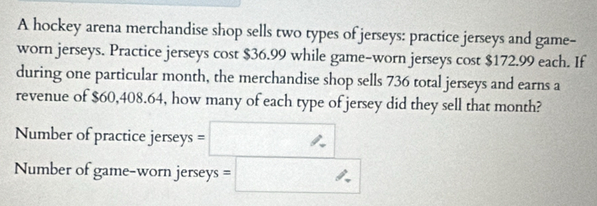 A hockey arena merchandise shop sells two types of jerseys: practice jerseys and game- 
worn jerseys. Practice jerseys cost $36.99 while game-worn jerseys cost $172.99 each. If 
during one particular month, the merchandise shop sells 736 total jerseys and earns a 
revenue of $60,408.64, how many of each type of jersey did they sell that month? 
Number of practice je rseys=□
Number of game-worn jerseys =□