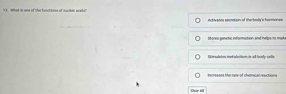 What is one of the functions of nucleic acids?
Activates secretion of the body's hormones
Stores genetic information and helps to mak
Stimulates metabolism in all body cells
Increases the rate of chemical reactions
Clear All