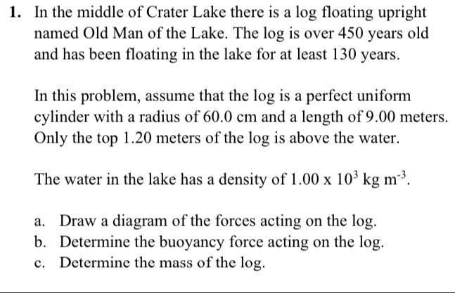 In the middle of Crater Lake there is a log floating upright 
named Old Man of the Lake. The log is over 450 years old 
and has been floating in the lake for at least 130 years. 
In this problem, assume that the log is a perfect uniform 
cylinder with a radius of 60.0 cm and a length of 9.00 meters. 
Only the top 1.20 meters of the log is above the water. 
The water in the lake has a density of 1.00* 10^3kgm^(-3). 
a. Draw a diagram of the forces acting on the log. 
b. Determine the buoyancy force acting on the log. 
c. Determine the mass of the log.