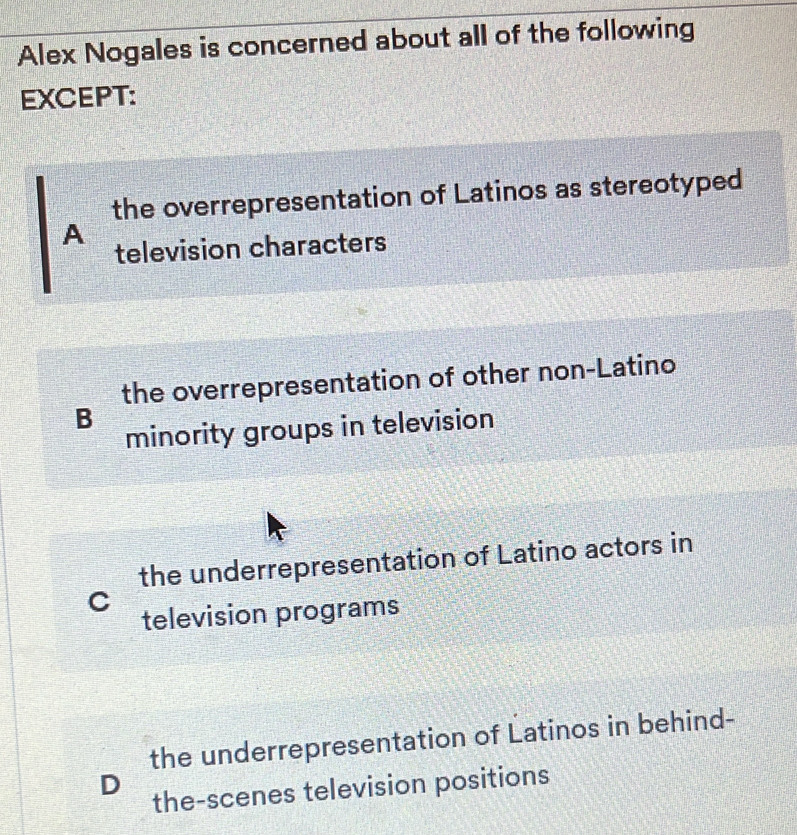 Alex Nogales is concerned about all of the following
EXCEPT:
the overrepresentation of Latinos as stereotyped
A
television characters
the overrepresentation of other non-Latino
B
minority groups in television
the underrepresentation of Latino actors in
C
television programs
the underrepresentation of Latinos in behind-
D
the-scenes television positions