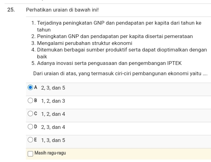 Perhatikan uraian di bawah ini!
1. Terjadinya peningkatan GNP dan pendapatan per kapita dari tahun ke
tahun
2. Peningkatan GNP dan pendapatan per kapita disertai pemerataan
3. Mengalami perubahan struktur ekonomi
4. Ditemukan berbagai sumber produktif serta dapat dioptimalkan dengan
baik
5. Adanya inovasi serta penguasaan dan pengembangan IPTEK
Dari uraian di atas, yang termasuk ciri-ciri pembangunan ekonomi yaitu ....
A 2, 3, dan 5
B 1, 2, dan 3
C 1, 2, dan 4
D 2, 3, dan 4
E 1, 3, dan 5
Masih ragu-ragu