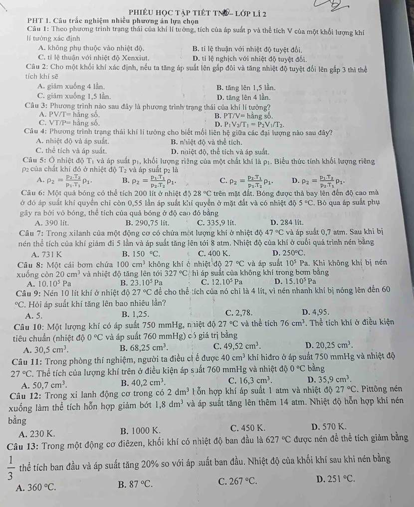 PHIÉU HỌC TậP TIÉT TNĐ - Lớp lÍ 2
PHT 1. Câu trắc nghiệm nhiều phương án lựa chọn
Câu 1: Theo phương trình trạng thái của khí lí tưởng, tích của áp suất p và thể tích V của một khối lượng khí
lí tưởng xác định
A. không phụ thuộc vào nhiệt độ. B. tỉ lệ thuận với nhiệt độ tuyệt đối.
C. tỉ lệ thuận với nhiệt độ Xenxiut. D. tỉ lệ nghịch với nhiệt độ tuyệt đối.
Câu 2: Cho một khối khí xác định, nếu ta tăng áp suất lên gấp đôi và tăng nhiệt độ tuyệt đối lên gắp 3 thì thể
tích khí sẽ
A. giảm xuống 4 lần. B. tăng lên 1,5 lần.
C. giảm xuống 1,5 lần. D. tăng lên 4 lần.
Câu 3: Phương trình nào sau đây là phương trình trạng thái của khí lí tưởng?
A. PV/T= hằng số. B. PT/V= hằng số.
C. VT/P= hằng số. D. P_1V_2/T_1=P_2V_1/T_2.
Câu 4: Phương trình trạng thái khí lí tưởng cho biết mối liên hệ giữa các đại lượng nào sau đây?
A. nhiệt độ và áp suất. B. nhiệt độ và thể tích.
C. thể tích và áp suất. D. nhiệt độ, thể tích và áp suất.
Câu 5: Ở nhiệt độ T1 và áp suất p1, khối lượng riêng của một chất khí là pị. Biểu thức tính khối lượng riêng
p2 của chất khí đó ở nhiệt độ T_2 : và áp suất p2 là
A. rho _2=frac p_2.T_2p_1.T_1rho _1. B. rho _2=frac p_1.T_1p_2.T_2rho _1. C. rho _2=frac p_2.T_1p_1.T_2rho _1. D. rho _2=frac p_1.T_2p_2.T_1rho _1.
Câu 6: Một quả bóng có thể tích 200 lít ở nhiệt độ 28°C trên mặt đất. Bóng được thả bay lên đến độ cao mà
ở đó áp suất khí quyền chỉ còn 0,55 lần áp suất khí quyền ở mặt đất và có nhiệt độ 5°C. Bỏ qua áp suất phụ
gây ra bởi vỏ bóng, thể tích của quả bóng ở độ cao đó bằng
A. 390 lít. B. 290,75 lít. C. 335,9 lít. D. 284 lít.
Câu 7: Trong xilanh của một động cơ có chứa một lượng khí ở nhiệt độ 47°C và áp suất 0,7 atm. Sau khi bị
nén thể tích của khí giảm đi 5 lần và áp suất tăng lên tới 8 atm. Nhiệt độ của khí ở cuối quá trình nén bằng
A. 731 K B. 150°C. C. 400 K. D. 250°C.
Câu 8: Một cái bơm chứa 100cm^3 không khí ở nhiệt độ 27°C và áp suất 10^5Pa 1. Khi không khỉ bị nén
xuống còn 20cm^3 và nhiệt độ tăng lên tới 327°C hì áp suất của không khí trong bơm bằng
A. 10.10^5Pa B. 23.10^5Pa C. 12.10^5Pa D. 15.10^5Pa
Câu 9: Nén 10 lít khí ở nhiệt độ 27°C để cho thể tích của nó chỉ là 4 lít, vì nén nhanh khí bị nóng lên đến 60°C T. Hỏi áp suất khí tăng lên bao nhiêu lần?
A. 5. B. 1,25. C. 2,78. D. 4,95.
Câu 10: Một lượng khí có áp suất 750 mmHg, nhiệt độ 27°C và thể tích 76cm^3. Thể tích khí ở điều kiện
tiêu chuần (nhiệt dhat oO°C và áp suất 760 mmHg) có giá trị bằng
A. 30,5cm^3. B. 68,25cm^3. C. 49,52cm^3. D. 20,25cm^3.
Câu 11: Trong phòng thí nghiệm, người ta điều ch ế được 40cm^3 khí hiđro ở áp suất 750 mmHg và nhiệt độ
27°C. Thể tích của lượng khí trên ở điều kiện áp suất 760 mmHg và nhiệt độ 0°C bằng
A. 50,7cm^3.
B. 40,2cm^3.
C. 16,3cm^3. D. 35,9cm^3.
Câu 12: Trong xi lanh động cơ trong có 2dm^3 T ỗn hợp khí áp suất 1 atm và nhiệt độ 27°C. Pittông nén
xuống làm thể tích hỗn hợp giảm bớt 1,8dm^3 và áp suất tăng lên thêm 14 atm. Nhiệt độ hỗn hợp khí nén
bằng
A. 230 K. B. 1000 K. C. 450 K. D. 570 K.
Câu 13: Trong một động cơ điêzen, khối khí có nhiệt độ ban đầu là 627°C được nén để thể tích giảm bằng
 1/3  thể tích ban đầu và áp suất tăng 20% so với áp suất ban đầu. Nhiệt độ của khối khí sau khi nén bằng
A. 360°C.
B. 87°C.
C. 267°C. D. 251°C.